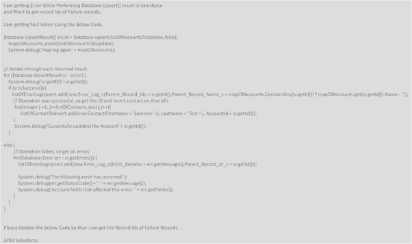 Iam getting Error While Performing Database.Upsert] result in Salesforce
and Want to get record Ids of Failure records.
Iam getting Null When Using the Below Code.
Database. UpsertResult) srlist = Database.upsert(listofAccountsToUpdate, false):
mapotAccounts.putAIistOfAccountsToUpdate):
System.debugl'map log again' + mapofAccounts):
// Iterate through each returned result
for (Database.UpsertResult sr: srlist) {
System.debugl'sr.getiDIY+ sr.getid:
(sr.issuccess()
listofErrorlogUpsert.add(new Error_Log_c{Parent_Record_Idc = stgetid(Parent_Record_Name_c mapofAccounts.Containskey(sr.getid) ? mapotAccounts.get(scgetid(0). Name: "):
I/ Operation was successful, so get the ID and insert contact on that id's
for(integer j1: jelistofContacts.size(l: ++K
listofContactTolnsert.addinew Contact(FirstName Sammer' +j, LastName Test' Accountid srgetidON:
System.debugl'Succesfully updated the Account' + srgetid:
elsel
// Operation failed, so get all errors
for(Database. Error err : sgetErrons))
listOfErrortogUpsert.add(new Error_Log_c(Error_Detailse = errgetMessage(),Parent_Record_id_c= srgetid():
System.debuglThe following error has occurred.")
System.debuglergetstatusCode()+:+ err.getMessagel:
System.debugl'Account fields that affected this error+ errgetFields()):
Please Update the Below Code So that I can get the Record Ids of Failure Records.
APEX Salesforce
