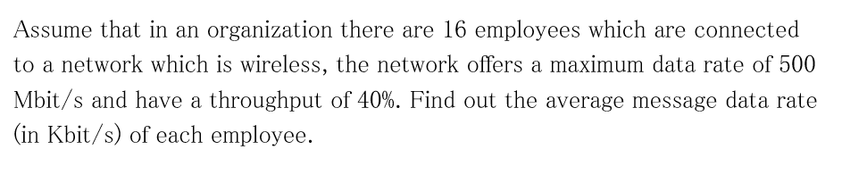 Assume that in an organization there are 16 employees which are connected
to a network which is wireless, the network offers a maximum data rate of 500
Mbit/s and have a throughput of 40%. Find out the average message data rate
(in Kbit/s) of each employee.
