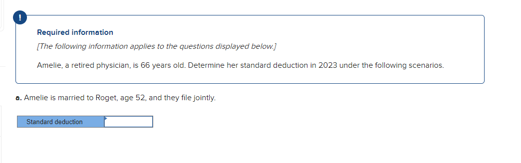 Required information
[The following information applies to the questions displayed below.]
Amelie, a retired physician, is 66 years old. Determine her standard deduction in 2023 under the following scenarios.
a. Amelie is married to Roget, age 52, and they file jointly.
Standard deduction