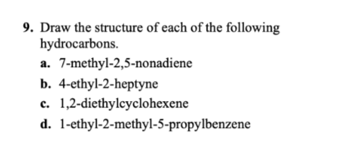 9. Draw the structure of each of the following
hydrocarbons.
a. 7-methyl-2,5-nonadiene
b. 4-ethyl-2-heptyne
c. 1,2-diethylcyclohexene
d. 1-ethyl-2-methyl-5-propylbenzene
