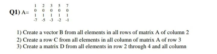 2
A= 0 0 00 0
1 1 1 1 1
-7 -5 -3 -2 -1
O Create a vector B from all elements in all rows of matrix A of column 2
O Create a row C from all elements in all column of matrix A of row 3
O Create a matrix D from all elements in row 2 through 4 and all column
