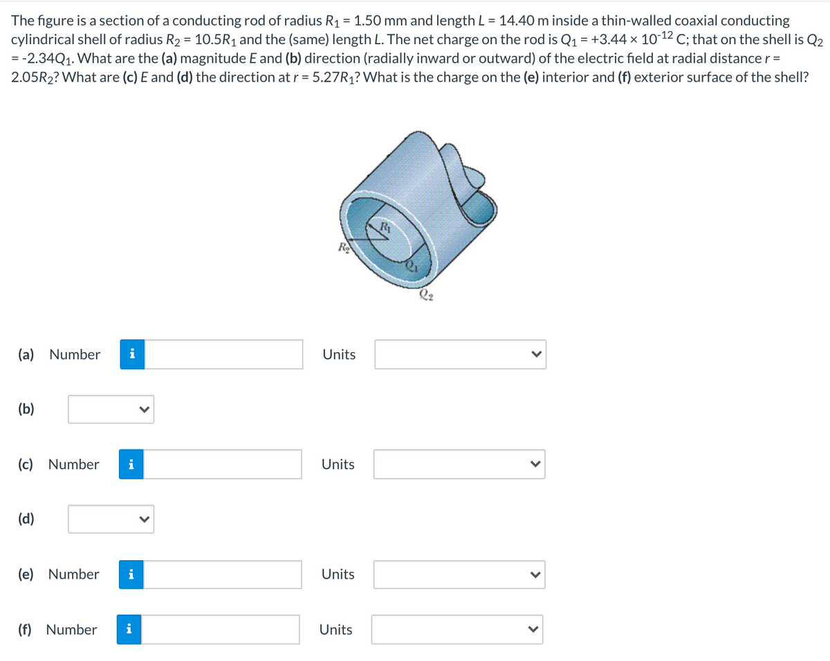 The figure is a section of a conducting rod of radius R1 = 1.50 mm and length L = 14.40 m inside a thin-walled coaxial conducting
cylindrical shell of radius R2 = 10.5R1 and the (same) length L. The net charge on the rod is Q1 = +3.44 x 10-12 C; that on the shell is Q2
= -2.34Q1. What are the (a) magnitude E and (b) direction (radially inward or outward) of the electric field at radial distance r =
2.05R2? What are (c) E and (d) the direction at r = 5.27R1? What is the charge on the (e) interior and (f) exterior surface of the shell?
R
(a) Number
i
Units
(b)
(c) Number
i
Units
(d)
(e) Number
i
Units
(f) Number
i
Units
