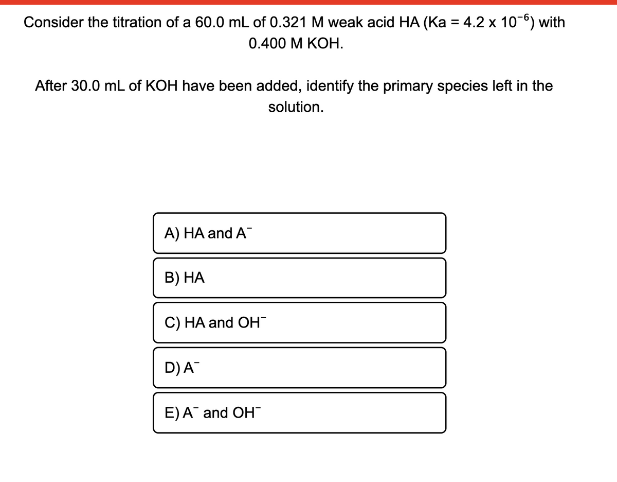 Consider the titration of a 60.0 mL of 0.321 M weak acid HA (Ka = 4.2 x 10-6) with
0.400 M KOH.
After 30.0 mL of KOH have been added, identify the primary species left in the
solution.
A) HA and A
B) HA
C) HA and OH
D)A
E) A and OH
