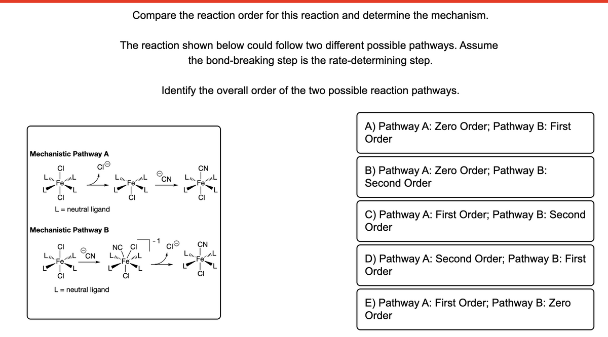 Compare the reaction order for this reaction and determine the mechanism.
The reaction shown below could follow two different possible pathways. Assume
the bond-breaking step is the rate-determining step.
Identify the overall order of the two possible reaction pathways.
A) Pathway A: Zero Order; Pathway B: First
Order
Mechanistic Pathway A
B) Pathway A: Zero Order; Pathway B:
Second Order
CI
CN
Ll.
LIl.
CN
LIl.
"Fe
Fe
CI
CI
C) Pathway A: First Order; Pathway B: Second
Order
L= neutral ligand
Mechanistic Pathway B
CN
CI
NC CI
D) Pathway A: Second Order; Pathway B: First
Order
OCN
レ
Ll..
Fo
CI
L= neutral ligand
E) Pathway A: First Order; Pathway B: Zero
Order
