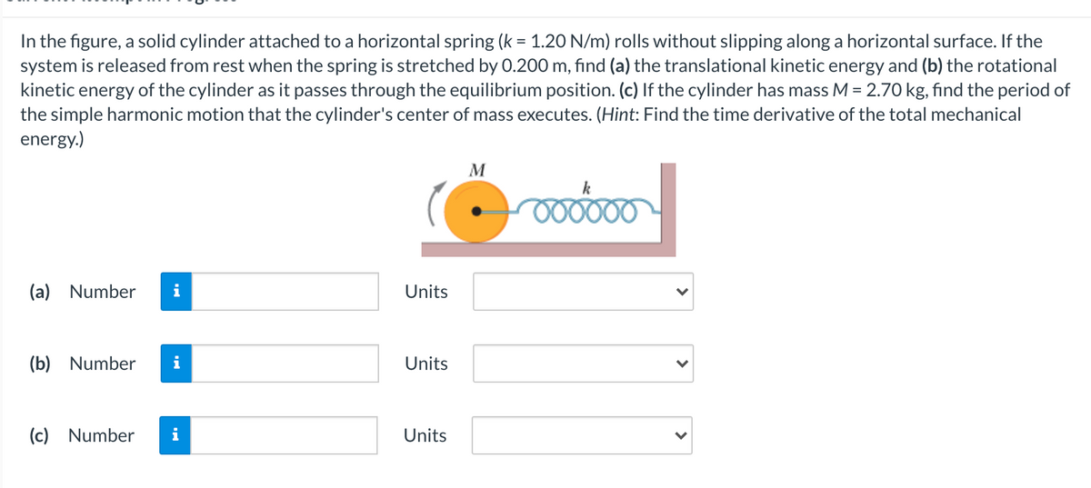 In the figure, a solid cylinder attached to a horizontal spring (k = 1.20 N/m) rolls without slipping along a horizontal surface. If the
system is released from rest when the spring is stretched by 0.200 m, find (a) the translational kinetic energy and (b) the rotational
kinetic energy of the cylinder as it passes through the equilibrium position. (c) If the cylinder has mass M = 2.70 kg, find the period of
the simple harmonic motion that the cylinder's center of mass executes. (Hint: Find the time derivative of the total mechanical
energy.)
M
k
000000
(a) Number
Units
(b) Number
i
Units
(c) Number
Units
