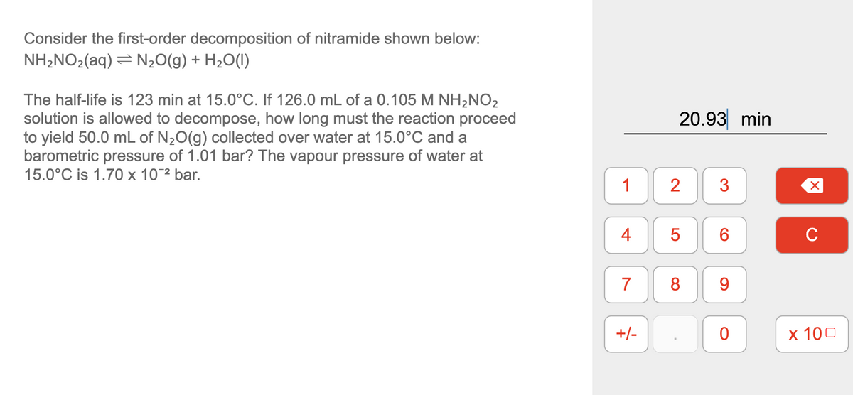 Consider the first-order decomposition of nitramide shown below:
NH2NO2(aq) = N20(g) + H2O(1)
The half-life is 123 min at 15.0°C. If 126.0 mL of a 0.105 M NH,NO2
solution is allowed to decompose, how long must the reaction proceed
to yield 50.0 mL of N20(g) collected over water at 15.0°C and a
barometric pressure of 1.01 bar? The vapour pressure of water at
15.0°C is 1.70 x 10¯2 bar.
20.93 min
1
3
4
6.
C
7
8
9.
+/-
x 100
