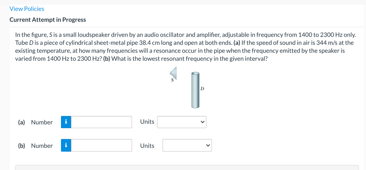 View Policies
Current Attempt in Progress
In the figure, S is a small loudspeaker driven by an audio oscillator and amplifier, adjustable in frequency from 1400 to 2300 Hz only.
Tube D is a piece of cylindrical sheet-metal pipe 38.4 cm long and open at both ends. (a) If the speed of sound in air is 344 m/s at the
existing temperature, at how many frequencies will a resonance occur in the pipe when the frequency emitted by the speaker is
varied from 1400 Hz to 2300 Hz? (b) What is the lowest resonant frequency in the given interval?
D
(a) Number
i
Units
(b) Number
i
Units
