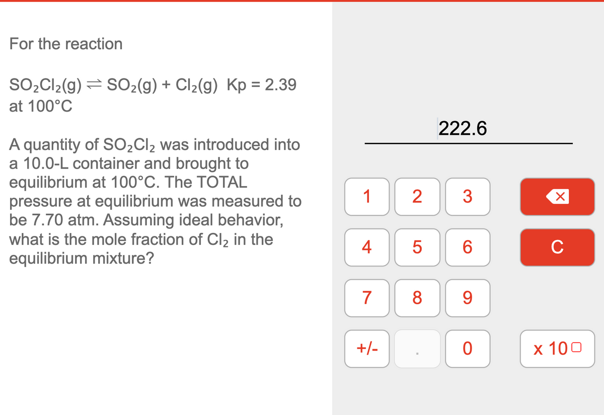 For the reaction
SO,Cl2(g) = SO2(g) + Cl2(g) Kp = 2.39
at 100°C
222.6
A quantity of SO2CI2 was introduced into
a 10.0-L container and brought to
equilibrium at 100°C. The TOTAL
pressure at equilibrium was measured to
be 7.70 atm. Assuming ideal behavior,
what is the mole fraction of Cl2 in the
equilibrium mixture?
1
2
6.
C
9.
+/-
x 100
LO
4+
