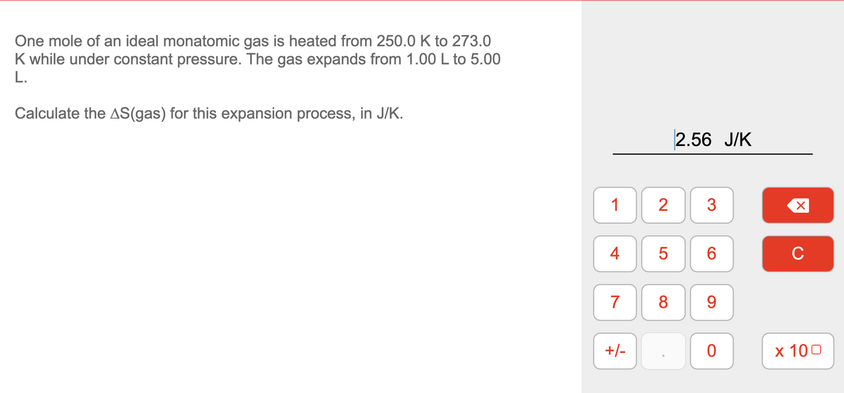 One mole of an ideal monatomic gas is heated from 250.0 K to 273.0
K while under constant pressure. The gas expands from 1.00 L to 5.00
L.
Calculate the AS(gas) for this expansion process, in J/K.
2.56 J/K
1
2
6.
C
7
8
9.
+/-
х 100
4-
