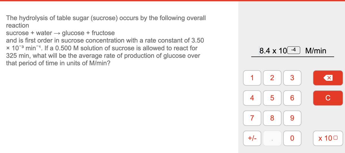 The hydrolysis of table sugar (sucrose) occurs by the following overall
reaction
sucrose + water → glucose + fructose
and is first order in sucrose concentration with a rate constant of 3.50
× 10 3 min 1. If a 0.500 M solution of sucrose is allowed to react for
325 min, what will be the average rate of production of glucose over
that period of time in units of M/min?
8.4 х 100-4
M/min
1
3
4
C
7
9
+/-
х 100
LO
