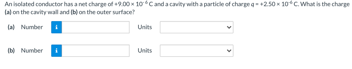 An isolated conductor has a net charge of +9.00 × 10 6 C and a cavity with a particle of charge q = +2.50 × 10-6 C. What is the charge
(a) on the cavity wall and (b) on the outer surface?
(a) Number
i
Units
(b) Number
i
Units
