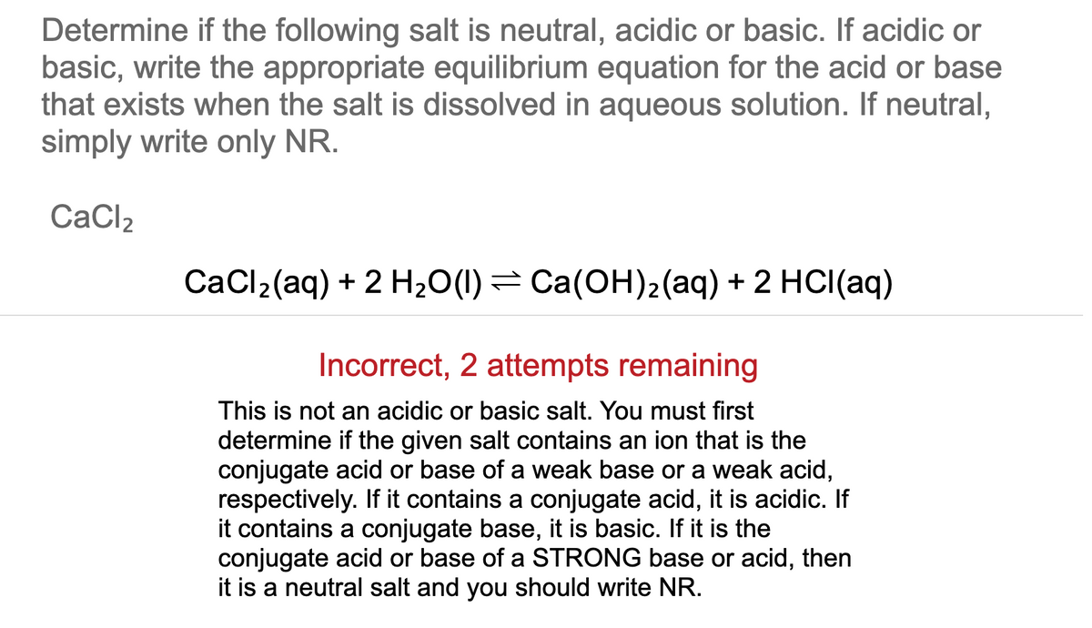 Determine if the following salt is neutral, acidic or basic. If acidic or
basic, write the appropriate equilibrium equation for the acid or base
that exists when the salt is dissolved in aqueous solution. If neutral,
simply write only NR.
CaCl2
CaCl2(aq) + 2 H20(1)= Ca(OH)2(aq) + 2 HCI(aq)
Incorrect, 2 attempts remaining
This is not an acidic or basic salt. You must first
determine if the given salt contains an ion that is the
conjugate acid or base of a weak base or a weak acid,
respectively. If it contains a conjugate acid, it is acidic. If
it contains a conjugate base, it is basic. If it is the
conjugate acid or base of a STRONG base or acid, then
it is a neutral salt and you should write NR.
