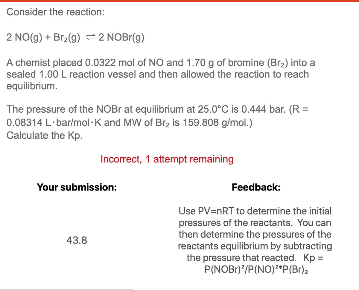 Consider the reaction:
2 NO(g) + Br2(g) =2 NOBr(g)
A chemist placed 0.0322 mol of NO and 1.70 g of bromine (Br2) into a
sealed 1.00 L reaction vessel and then allowed the reaction to reach
equilibrium.
The pressure of the NOBR at equilibrium at 25.0°C is 0.444 bar. (R =
0.08314 L·bar/mol· K and MW of Br2 is 159.808 g/mol.)
Calculate the Kp.
Incorrect, 1 attempt remaining
Your submission:
Feedback:
Use PV=nRT to determine the initial
pressures of the reactants. You can
then determine the pressures of the
reactants equilibrium by subtracting
the pressure that reacted. Kp =
P(NOBr)*/P(NO)²*P(Br)2
43.8
%3D
