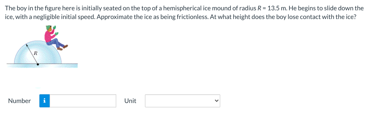 The boy in the figure here is initially seated on the top of a hemispherical ice mound of radius R = 13.5 m. He begins to slide down the
ice, with a negligible initial speed. Approximate the ice as being frictionless. At what height does the boy lose contact with the ice?
R
Number
Unit
>
