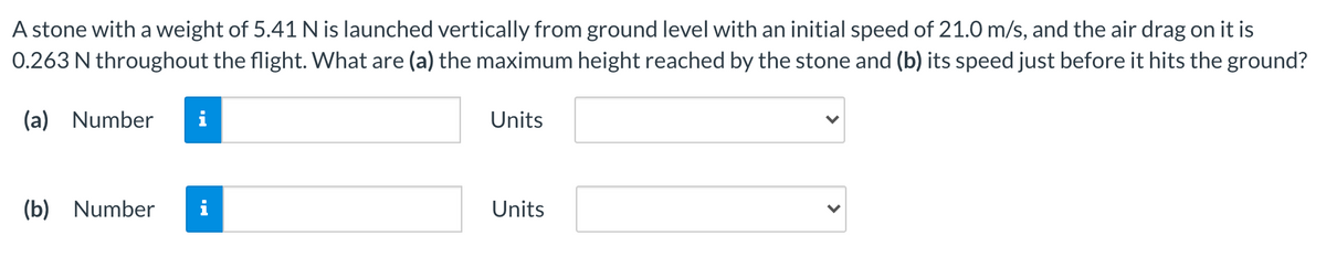 A stone with a weight of 5.41 N is launched vertically from ground level with an initial speed of 21.0 m/s, and the air drag on it is
0.263 N throughout the flight. What are (a) the maximum height reached by the stone and (b) its speed just before it hits the ground?
(a) Number
i
Units
(b) Number
Units
