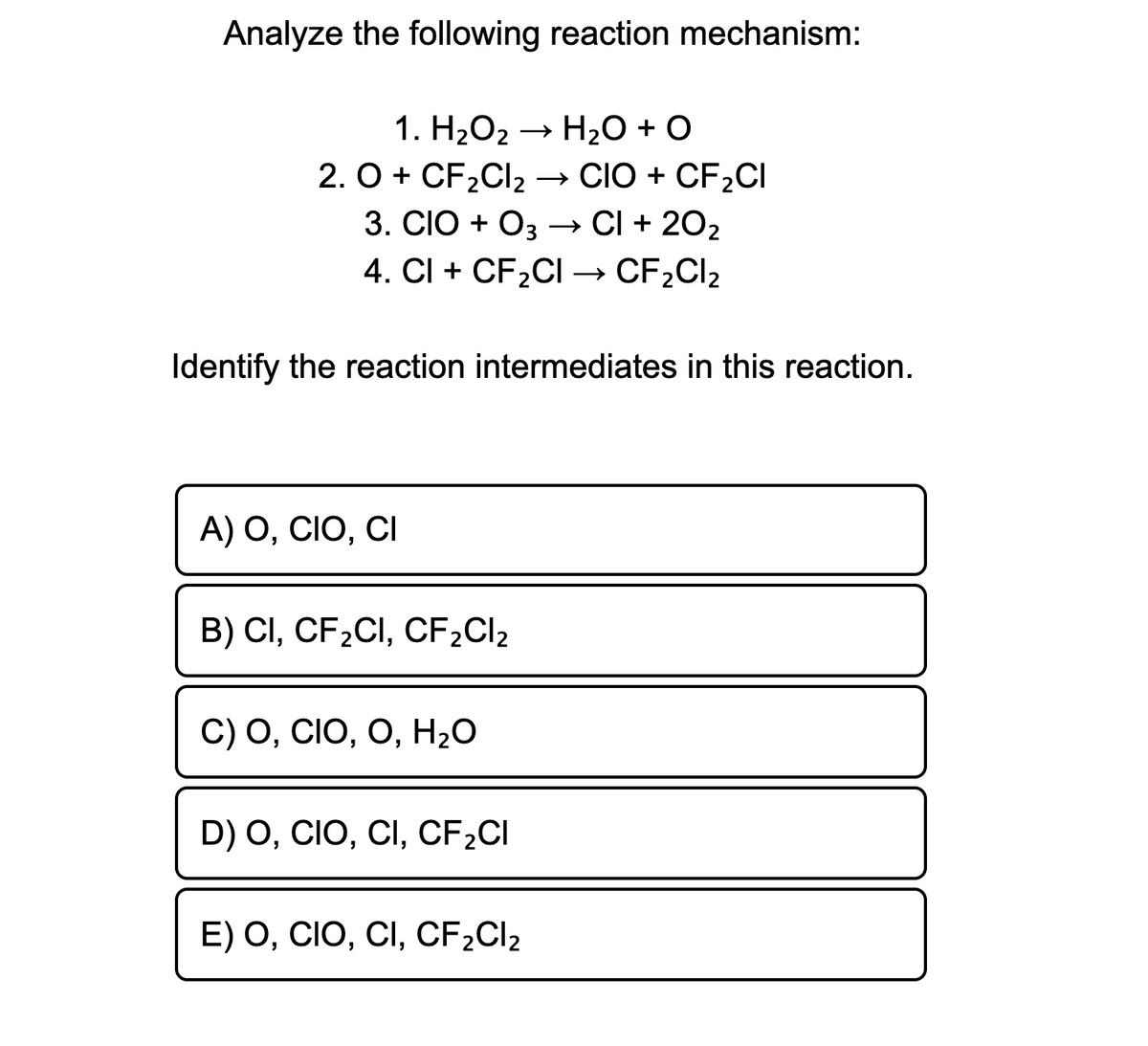 Analyze the following reaction mechanism:
1. H2O2 → H,0 + O
2. O + CF2CI2 → CIO + CF2CI
3. CIO + O3
→ CI + 202
4. CI + CF2CI → CF2CI2
Identify the reaction intermediates in this reaction.
A) O, CIO, CI
B) CI, CF2CI, CF2CI2
С) О, CIO, O, H,0
D) O, CIO, CI, CF2CI
E) O, CIO, CI, CF2CI2
