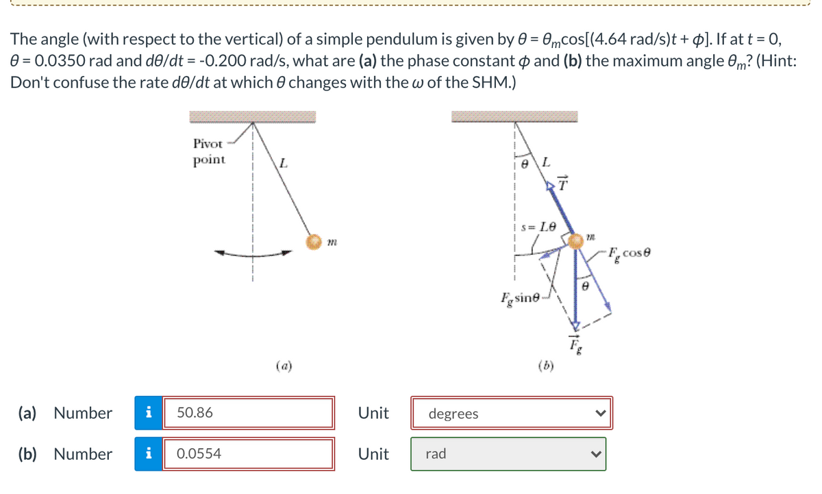 The angle (with respect to the vertical) of a simple pendulum is given by 0 = 0mcos[(4.64 rad/s)t + ]. If at t = 0,
0 = 0.0350 rad and de/dt = -0.200 rad/s, what are (a) the phase constant p and (b) the maximum angle 0m? (Hint:
Don't confuse the rate de/dt at which 0 changes with the w of the SHM.)
Pivot
point
Is= L0
F.cose
Fgsine-
(a)
(b)
(a) Number
i
50.86
Unit
degrees
(b) Number
i
0.0554
Unit
rad
>
