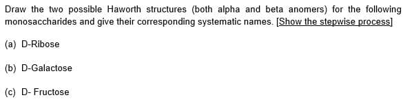 Draw the two possible Haworth structures (both alpha and beta anomers) for the following
monosaccharides and give their corresponding systematic names. [Show the stepwise process]
(a) D-Ribose
(b) D-Galactose
(c) D- Fructose
