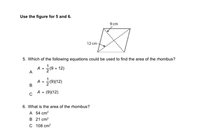 Use the figure for 5 and 6.
9 cm
12 cm
5. Which of the following equations could be used to find the area of the rhombus?
A -(9 + 12)
A
A-글0x12)
(9)
B
A - (9)(12)
6. What is the area of the rhombus?
A 54 cm?
B 21 cm?
C 108 cm?
