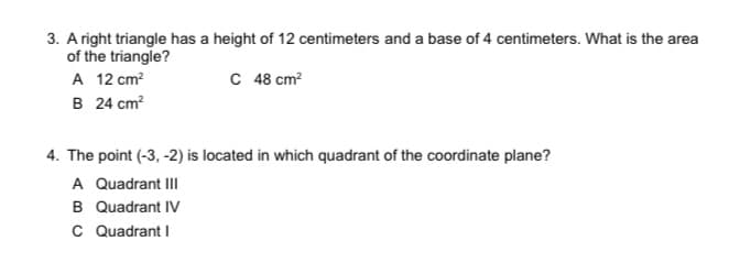 3. A right triangle has a height of 12 centimeters and a base of 4 centimeters. What is the area
of the triangle?
A 12 cm?
B 24 cm?
C 48 cm?
4. The point (-3, -2) is located in which quadrant of the coordinate plane?
A Quadrant III
B Quadrant IV
C Quadrant I
