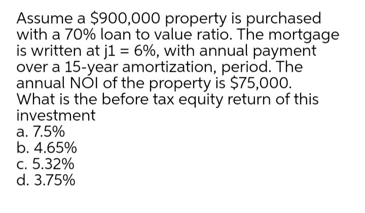 Assume a $900,000 property is purchased
with a 70% loan to value ratio. The mortgage
is written at j1 = 6%, with annual payment
over a 15-year amortization, period. The
annual NÓI of the property is $75,000.
What is the before tax equity return of this
investment
а. 7.5%
b. 4.65%
с. 5.32%
d. 3.75%
