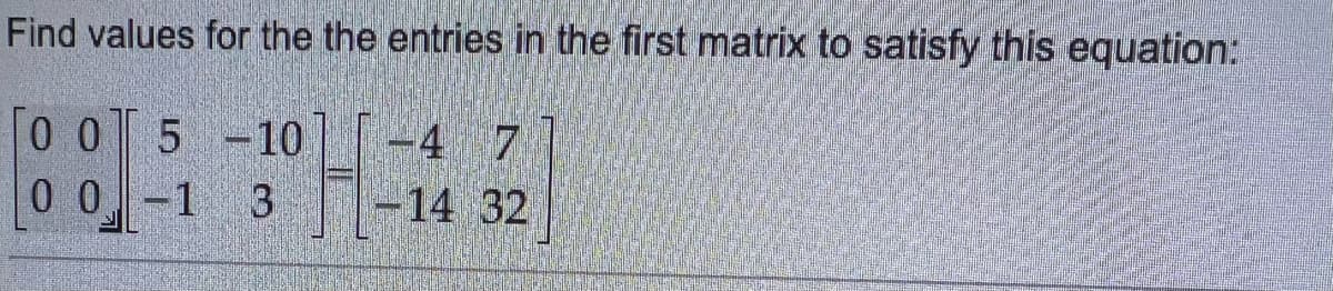 **Educational Topic: Solving Matrix Equations**

**Problem Statement:**
Find values for the entries in the first matrix to satisfy this equation:

\[ 
\begin{bmatrix}
0 & 0 \\
0 & 0
\end{bmatrix}
\begin{bmatrix}
5 & -10 \\
-1 & 3
\end{bmatrix}
=
\begin{bmatrix}
-4 & 7 \\
-14 & 32
\end{bmatrix} 
\] 

**Explanation:**
The given problem requires finding the values for the entries of the first matrix such that when multiplied by the second given matrix, the resulting matrix is the third given matrix.

**Matrices Provided:**
1. The first matrix (unknown values):
   \[ 
   \begin{bmatrix}
   a & b \\
   c & d
   \end{bmatrix}
   \]

2. The second matrix (known values):
   \[ 
   \begin{bmatrix}
   5 & -10 \\
   -1 & 3
   \end{bmatrix}
   \]

3. The result matrix:
   \[ 
   \begin{bmatrix}
   -4 & 7 \\
   -14 & 32
   \end{bmatrix}
   \]

**Objective:**
Determine the values of \(a\), \(b\), \(c\), and \(d\) in the first matrix.

**Steps to Solve:**

1. Write down the matrix multiplication formula for the given matrices.
2. Solve for \(a\), \(b\), \(c\), and \(d\) by comparing the resulting matrix with the given resulting matrix.

Since this specific problem asks to "find values for the entries in the first matrix to satisfy this equation," and looking at the matrix multiplication process, it suggests another learning topic in Linear Algebra and Matrix Multiplication.