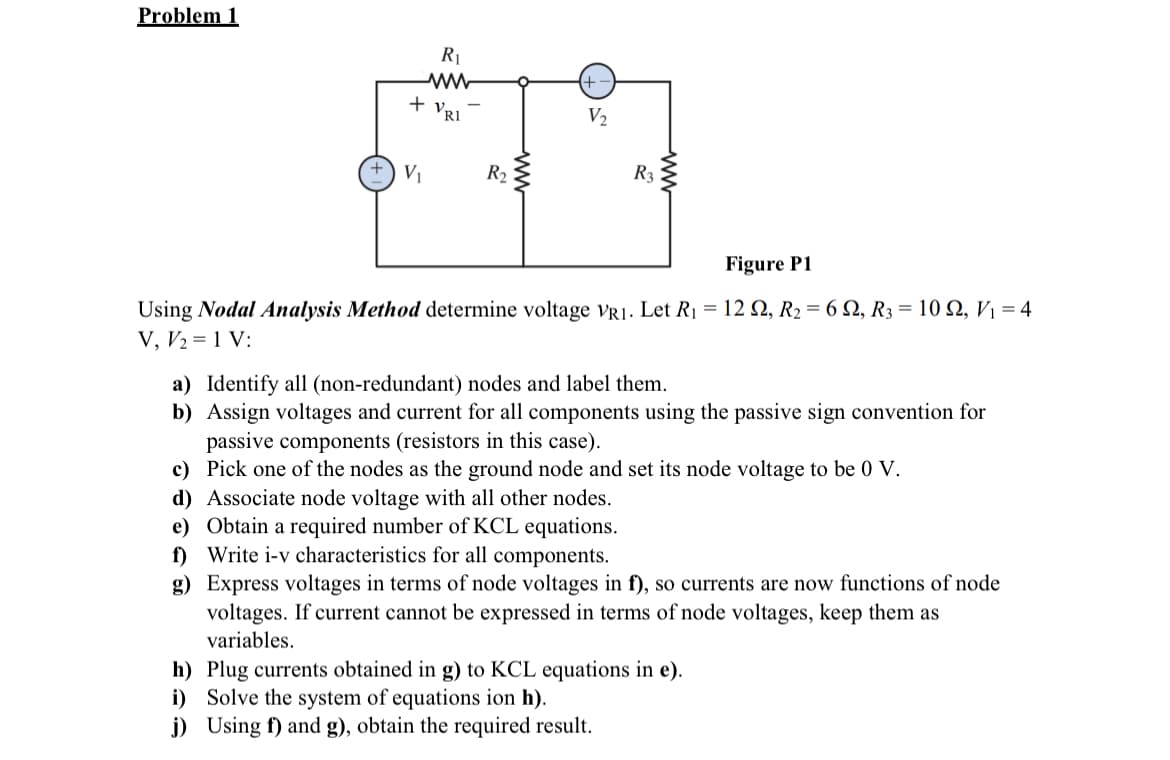 Problem 1
R₁
+ VRI
V₂
977
R3
V₁
R₂
Figure P1
Using Nodal Analysis Method determine voltage VR1. Let R₁ = 122, R₂ = 62, R3 = 10 92, V₁ = 4
V, V₂ = 1 V:
a) Identify all (non-redundant) nodes and label them.
b) Assign voltages and current for all components using the passive sign convention for
passive components (resistors in this case).
c) Pick one of the nodes as the ground node and set its node voltage to be 0 V.
d) Associate node voltage with all other nodes.
e) Obtain a required number of KCL equations.
f) Write i-v characteristics for all components.
g)
Express voltages in terms of node voltages in f), so currents are now functions of node
voltages. If current cannot be expressed in terms of node voltages, keep them as
variables.
h) Plug currents obtained in g) to KCL equations in e).
i) Solve the system of equations ion h).
j) Using f) and g), obtain the required result.