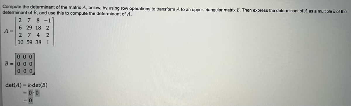 Compute the determinant of the matrix A, below, by using row operations to transform A to an upper-triangular matrix B. Then express the determinant of A as a multiple k of the
determinant of B, and use this to compute the determinant of A.
278-1
A =
6 29 18 2
274 2
10 59 38 1
000
B=000
000
det(A) = k-det(B)
= 0.0
= 0