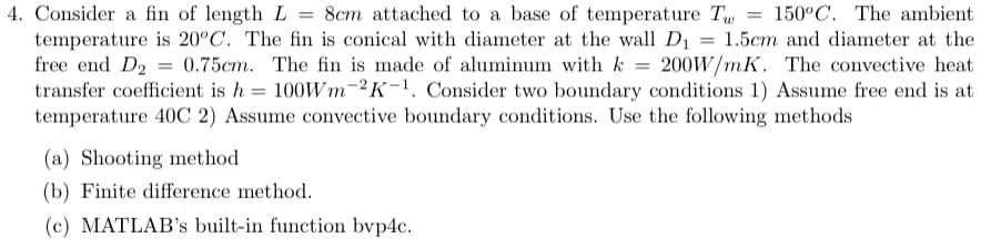 4. Consider a fin of length L = 8cm attached to a base of temperature Tw = 150°C. The ambient
temperature is 20°C. The fin is conical with diameter at the wall D₁ = 1.5cm and diameter at the
free end D2 0.75cm. The fin is made of aluminum with k = 200W/mK. The convective heat
transfer coefficient is h = 100Wm-2K-1. Consider two boundary conditions 1) Assume free end is at
temperature 40C 2) Assume convective boundary conditions. Use the following methods
(a) Shooting method
(b) Finite difference method.
(c) MATLAB's built-in function bvp4c.