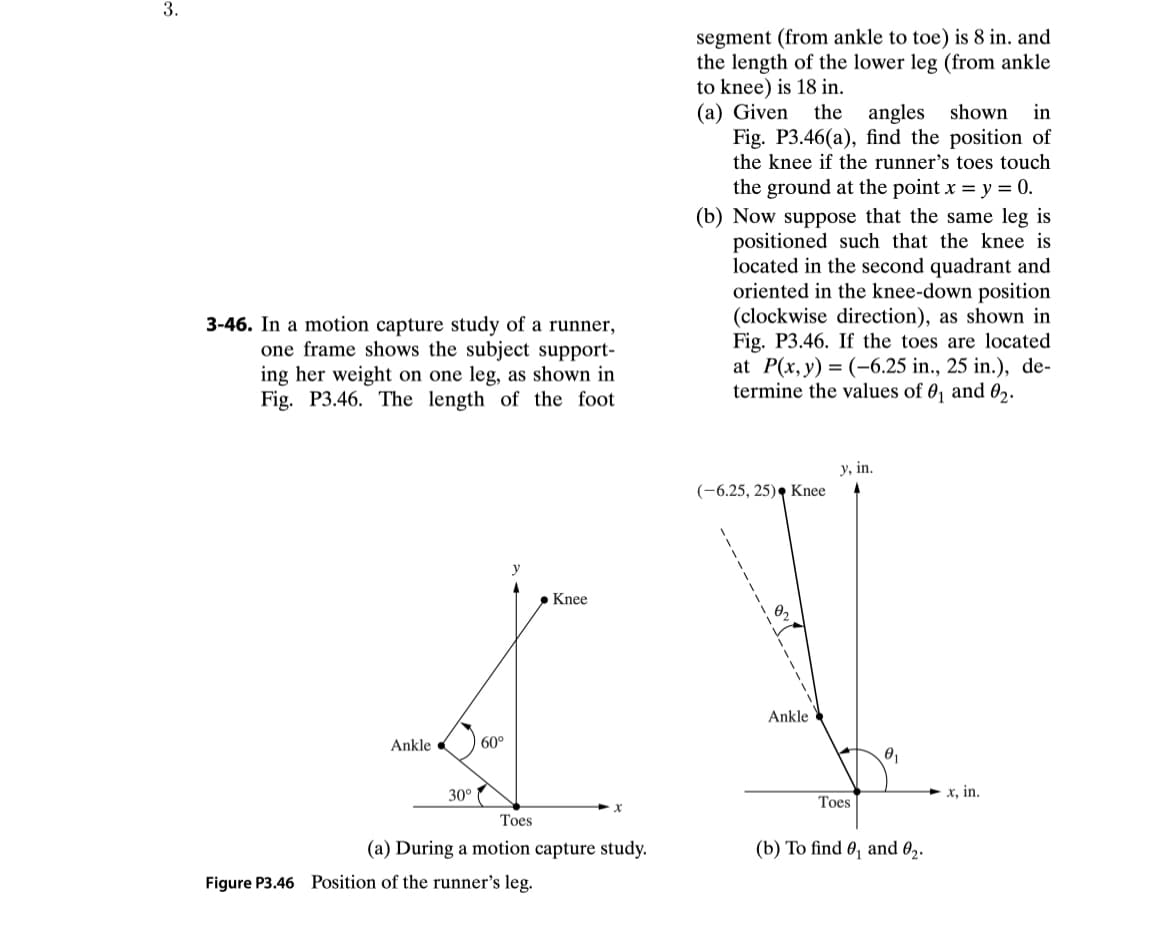 3.
3-46. In a motion capture study of a runner,
one frame shows the subject support-
ing her weight on one leg, as shown in
Fig. P3.46. The length of the foot
Ankle
30°
60°
. Knee
x
Toes
(a) During a motion capture study.
Figure P3.46 Position of the runner's leg.
segment (from ankle to toe) is 8 in. and
the length of the lower leg (from ankle
to knee) is 18 in.
(a) Given the angles shown in
Fig. P3.46(a), find the position of
the knee if the runner's toes touch
the ground at the point x = y = 0.
(b) Now suppose that the same leg is
positioned such that the knee is
located in the second quadrant and
oriented in the knee-down position
(clockwise direction), as shown in
Fig. P3.46. If the toes are located
at P(x, y) = (-6.25 in., 25 in.), de-
termine the values of 0₁ and 0₂.
(-6.25, 25) Knee
19₂
Ankle
y, in.
Toes
0₁
(b) To find 0₁ and 0₂.
x, in.