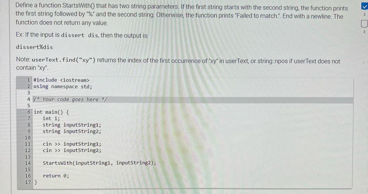 Define a function StartsWith() that has two string parameters. If the first string starts with the second string, the function prints
the first string followed by "%" and the second string. Otherwise, the function prints "Failed to match.". End with a newline. The
function does not return any value.
Ex: If the input is dissert dis, then the output is:
dissert%dis
Note: userText.find("xy") returns the index of the first occurrence of "xy" in userText, or string::npos if userText does not
contain "xy".
1 #include <iostream>
2 using namespace std;
3
4* Your code goes here */
5
6 int main() {
int i;
7
8
9
string inputString1;
string inputString2;
10
11
12
13
14 StartsWith(inputString1, inputString2);
15
16
17}
cin >> inputString1;
cin >> inputString2;
return 0;
2
3