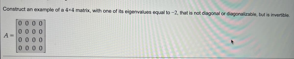 Construct an example of a 4x4 matrix, with one of its eigenvalues equal to -2, that is not diagonal or diagonalizable, but is invertible.
0000
0000
0000
0000
A =