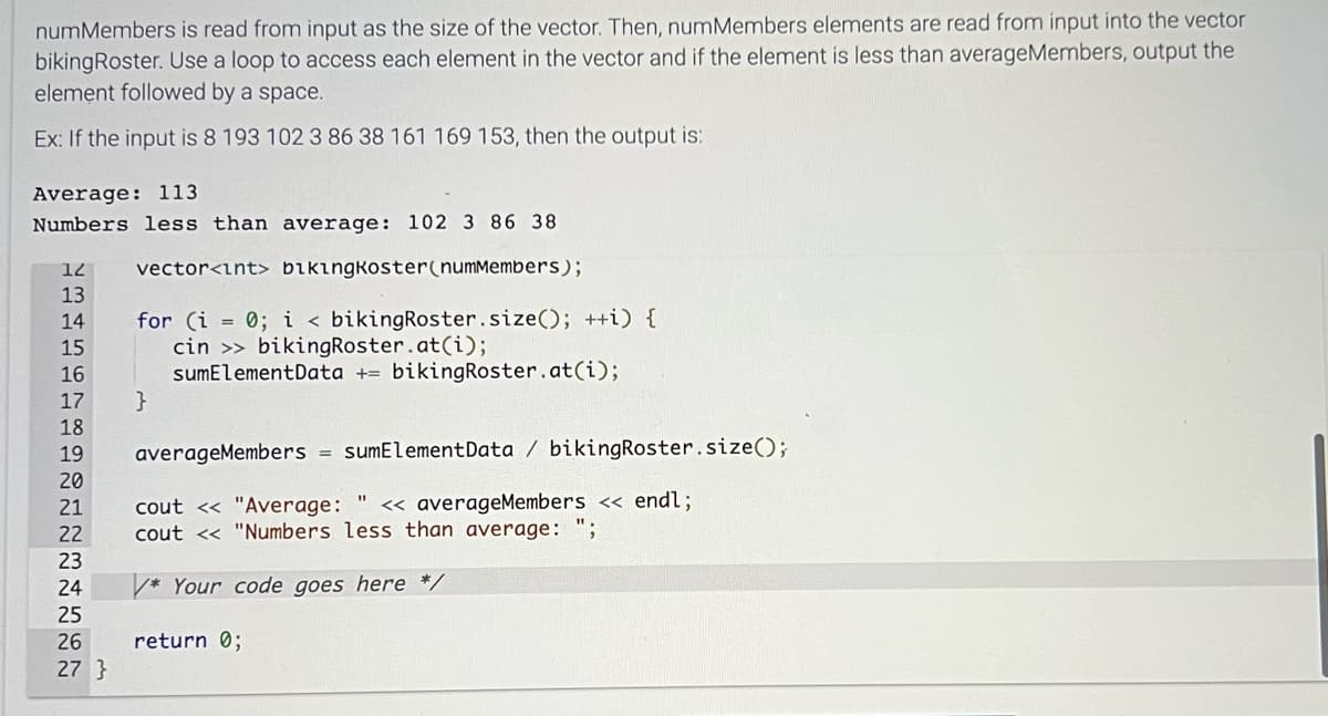 numMembers is read from input as the size of the vector. Then, numMembers elements are read from input into the vector
bikingRoster. Use a loop to access each element in the vector and if the element is less than averageMembers, output the
element followed by a space.
Ex: If the input is 8 193 102 3 86 38 161 169 153, then the output is:
Average: 113
Numbers less than average: 102 3 86 38
vector<int> bikingkoster(numMembers);
12
13
14
15
16
17
18
19
20
21
22
~22222
23
24
25
26
27 }
for (i = 0; i < bikingRoster.size(); ++i) {
cin >> bikingRoster.at(i);
sumElementData + bikingRoster.at(i);
}
averageMembers = sumElement Data / bikingRoster.size();
cout << "Average: " << averageMembers << endl;
cout << "Numbers less than average: ";
* Your code goes here */
return 0;