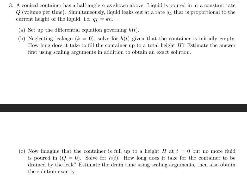 3. A conical container has a half-angle a as shown above. Liquid is poured in at a constant rate
Q (volume per time). Simultaneously, liquid leaks out at a rate q that is proportional to the
current height of the liquid, i.e. qL kh.
=
(a) Set up the differential equation governing h(t).
=
(b) Neglecting leakage (k) 0), solve for h(t) given that the container is initially empty.
How long does it take to fill the container up to a total height H? Estimate the answer
first using scaling arguments in addition to obtain an exact solution.
(c) Now imagine that the container is full up to a height H at t = 0 but no more fluid
is poured in (Q = 0). Solve for h(t). How long does it take for the container to be
drained by the leak? Estimate the drain time using scaling arguments, then also obtain
the solution exactly.