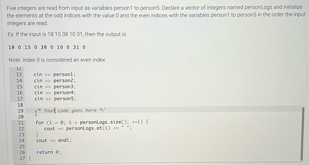 Five integers are read from input as variables person1 to person5. Declare a vector of integers named personLogs and initialize
the elements at the odd indices with the value 0 and the even indices with the variables person1 to person5 in the order the input
integers are read.
Ex: If the input is 18 15 38 10 31, then the output is:
18 0 15 0 38 0 10 0 31 0
Note: Index 0 is considered an even index.
12
13
14
15
16
17
18
19
20
21
22
34567
23 }
cin>>person1;
cin
person2;
cin >> person3;
cin>>person4;
cin>> person5;
*Your code goes here */
for (i = 0; i < personLogs.size(); ++i) {
cout << personLogs.at(i) << " ";
24 cout << endl;
25
26 return 0;
27}