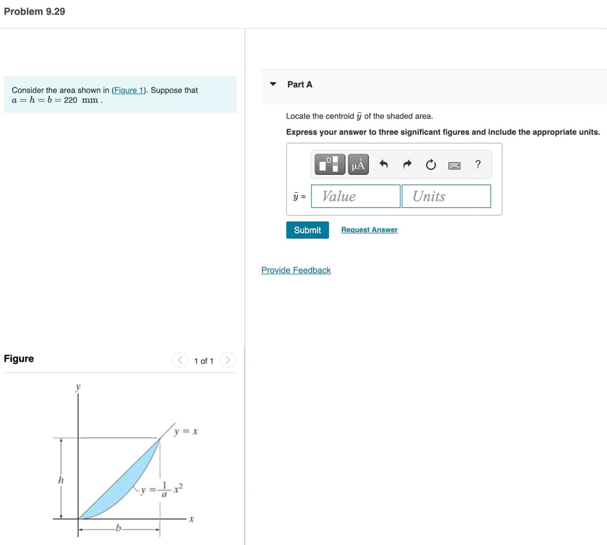 Problem 9.29
Consider the area shown in (Figure 1). Suppose that
a=h= b = 220 mm
Figure
h
J
b.
1 of 1
y=x
x
Part A
Locate the centroid y of the shaded area.
Express your answer to three significant figures and include the appropriate units.
y =
Submit
μA
Value
Provide Feedback
Request Answer
Units
?