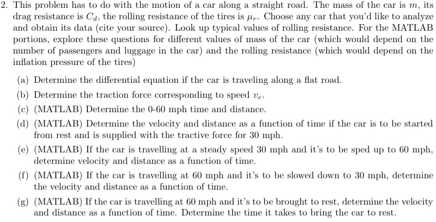 2. This problem has to do with the motion of a car along a straight road. The mass of the car is m, its
drag resistance is Cd, the rolling resistance of the tires is pr. Choose any car that you'd like to analyze
and obtain its data (cite your source). Look up typical values of rolling resistance. For the MATLAB
portions, explore these questions for different values of mass of the car (which would depend on the
number of passengers and luggage in the car) and the rolling resistance (which would depend on the
inflation pressure of the tires)
(a) Determine the differential equation if the car is traveling along a flat road.
(b) Determine the traction force corresponding to speed ve.
(c) (MATLAB) Determine the 0-60 mph time and distance.
(d) (MATLAB) Determine the velocity and distance as a function of time if the car is to be started
from rest and is supplied with the tractive force for 30 mph.
(e) (MATLAB) If the car is travelling at a steady speed 30 mph and it's to be sped up to 60 mph,
determine velocity and distance as a function of time.
(f) (MATLAB) If the car is travelling at 60 mph and it's to be slowed down to 30 mph, determine
the velocity and distance as a function of time.
(g) (MATLAB) If the car is travelling at 60 mph and it's to be brought to rest, determine the velocity
and distance as a function of time. Determine the time it takes to bring the car to rest.