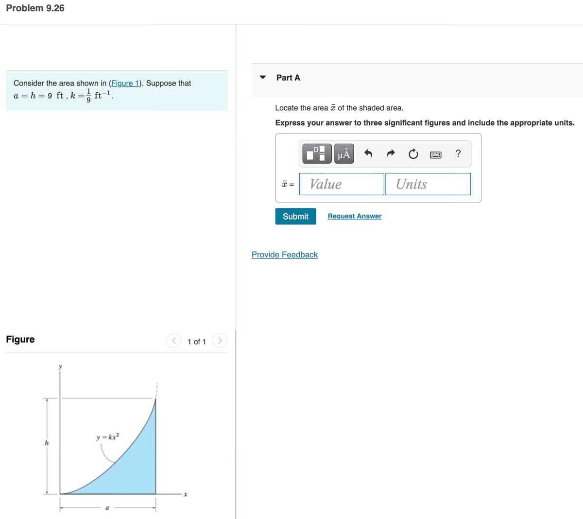 Problem 9.26
Consider the area shown in (Figure 1). Suppose that
a = h = 9 ft, k = ft-¹.
9
Figure
h
y=kx²
1 of 1
Part A
Locate the area of the shaded area.
Express your answer to three significant figures and include the appropriate units.
Submit
HÅ
Value
Provide Feedback
Request Answer
Units
?