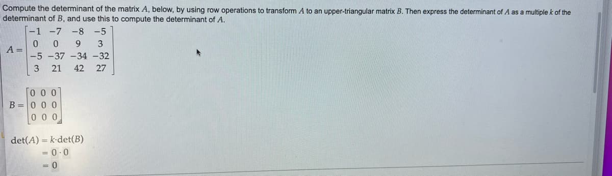 Compute the determinant of the matrix A, below, by using row operations to transform A to an upper-triangular matrix B. Then express the determinant of A as a multiple k of the
determinant of B, and use this to compute the determinant of A.
-1 -7 -8 -5
0 0 9 3
-5-37-34-32
3 21 42 27
A =
000
B=000
000
det(A) k-det(B)
= 0.0
= 0