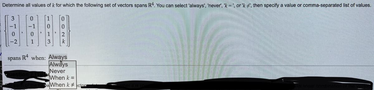 Determine all values of k for which the following set of vectors spans R4. You can select 'always', 'never', 'k', or 'k #', then specify a value or comma-separated list of values.
3
-1
0
-2
0
10
0
1
3
2
k
spans R4 when: Always
Always
Never
When k=
WWhen k #
combina