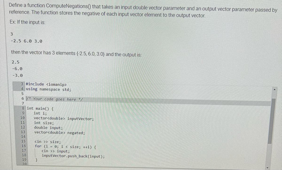 Define a function ComputeNegations() that takes an input double vector parameter and an output vector parameter passed by
reference. The function stores the negative of each input vector element to the output vector.
Ex: If the input is:
3
-2.5 6.0 3.0
then the vector has 3 elements (-2.5, 6.0, 3.0) and the output is:
2.5
-6.0
-3.0
3 #include <iomanip>
4 using namespace std;
5
6 * Your code goes here */
7
8 int main() {
9
int i;
10
11
12
13
14
15
16
17
18
19
20
vector<double> inputVector;
int size;
double input;
vector<double> negated;
cin >> size;
for (i = 0; i < size; ++i) {
cin >> input;
1}
inputVector.push_back(input);