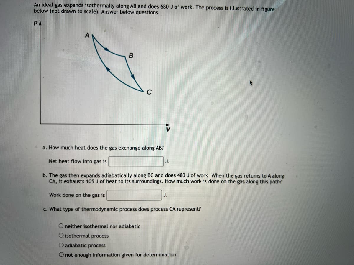 An ideal gas expands isothermally along AB and does 680 J of work. The process is illustrated in figure
below (not drawn to scale). Answer below questions.
PA
a. How much heat does the gas exchange along AB?
Net heat flow into gas is
J.
b. The gas then expands adiabatically along BC and does 480 J of work. When the gas returns to A along
CA, it exhausts 105 J of heat to its surroundings. How much work is done on the gas along this path?
Work done on the gas is
J.
c. What type of thermodynamic process does process CA represent?
O neither isothermal nor adiabatic
O isothermal process
O adiabatic process
O not enough information given for determination
