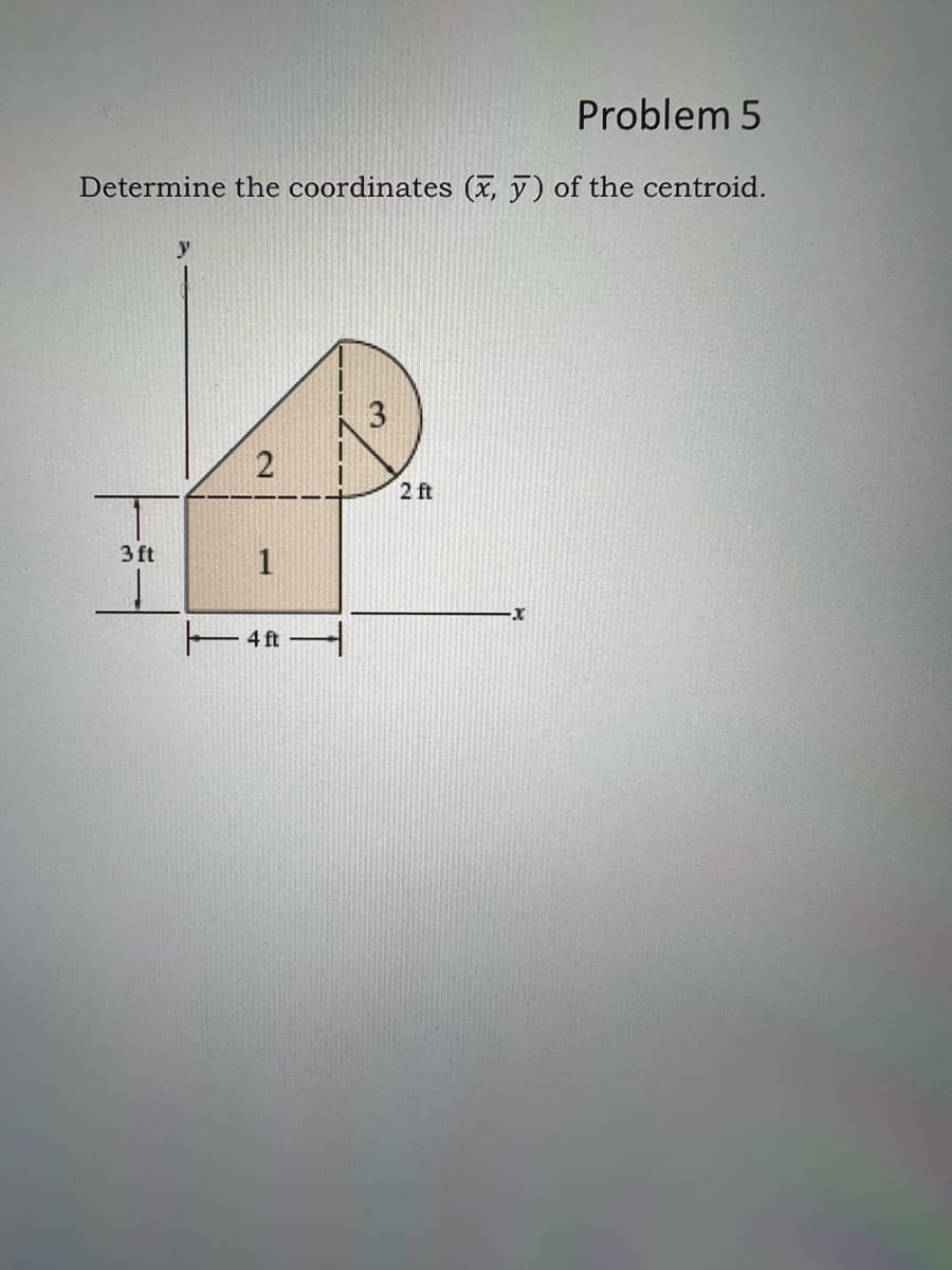 Problem 5
Determine the coordinates (x, y) of the centroid.
3 ft
y
2
1
4 ft
3
2 ft