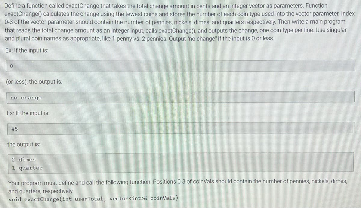 Define a function called exactChange that takes the total change amount in cents and an integer vector as parameters. Function
exactChange calculates the change using the fewest coins and stores the number of each coin type used into the vector parameter. Index
0-3 of the vector parameter should contain the number of pennies, nickels, dimes, and quarters respectively. Then write a main program
that reads the total change amount as an integer input, calls exactChange(), and outputs the change, one coin type per line. Use singular
and plural coin names as appropriate, like 1 penny vs. 2 pennies. Output "no change" if the input is 0 or less.
Ex: If the input is:
0
(or less), the output is:
no change
Ex: If the input is:
45
the output is:
2 dimes
1 quarter
Your program must define and call the following function. Positions 0-3 of coinVals should contain the number of pennies, nickels, dimes,
and quarters, respectively.
void exactChange(int userTotal, vector<int>& coinVals)