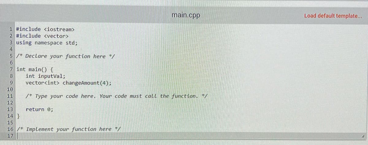 1 #include <iostream>
2 #include <vector>
3 using namespace std;
4
5/* Declare your function here */
6
7 int main() {
8
9
10
11
12
13
14}
15
int inputval;
vector<int> changeAmount (4);
/* Type your code here. Your code must call the function. */
return 0;
main.cpp
16/* Implement your function here */
17
Load default template...