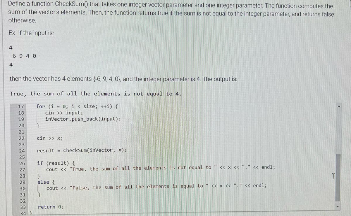 Define a function CheckSum() that takes one integer vector parameter and one integer parameter. The function computes the
sum of the vector's elements. Then, the function returns true if the sum is not equal to the integer parameter, and returns false
otherwise.
Ex: If the input is:
4
-6940
4
then the vector has 4 elements (-6, 9, 4, 0), and the integer parameter is 4. The output is:
True, the sum of all the elements is not equal to 4.
for (i = 0; i < size; ++i) {
cin >> input;
invector.push_back (input);
17
18
19
20
21
22
23
24
25
26
27
28
29
30
31
32
33
34 1
}
cin >> X;
result CheckSum(inVector, x);
if (result) {
cout << "True, the sum of all the elements is not equal to " << x << "." << endl;
}
else {
cout << "False, the sum of all the elements is equal to " << x << "." << endl;
}
return 0;
U