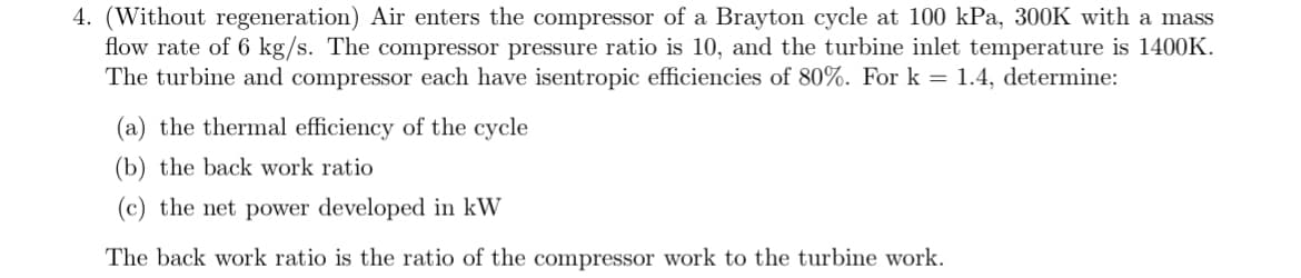 4. (Without regeneration) Air enters the compressor of a Brayton cycle at 100 kPa, 300K with a mass
flow rate of 6 kg/s. The compressor pressure ratio is 10, and the turbine inlet temperature is 1400K.
The turbine and compressor each have isentropic efficiencies of 80%. For k= 1.4, determine:
(a) the thermal efficiency of the cycle
(b) the back work ratio
(c) the net power developed in kW
The back work ratio is the ratio of the compressor work to the turbine work.