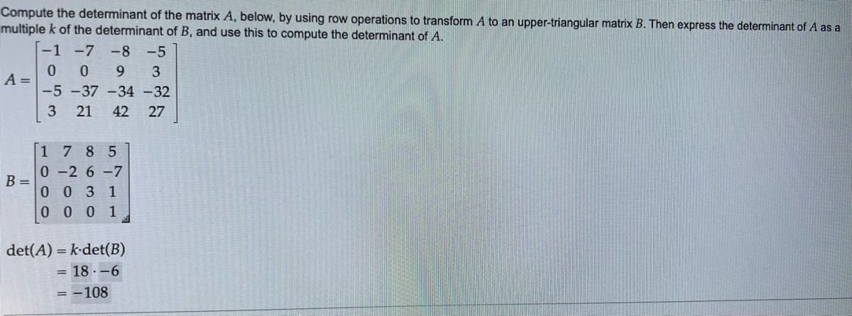 Compute the determinant of the matrix A, below, by using row operations to transform A to an upper-triangular matrix B. Then express the determinant of A as a
multiple k of the determinant of B, and use this to compute the determinant of A.
-1 -7
-8-5
A =
B =
009 3
-5 -37 -34 -32
3
21 42 27
1785
0-2 6-7
0 0 3 1
0001
det(A) =k-det(B)
= 18 -6
= -108