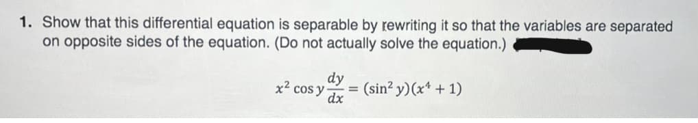 1. Show that this differential equation is separable by rewriting it so that the variables are separated
on opposite sides of the equation. (Do not actually solve the equation.)
x2 cos y
dy
= (sin? y)(x* + 1)
dx
