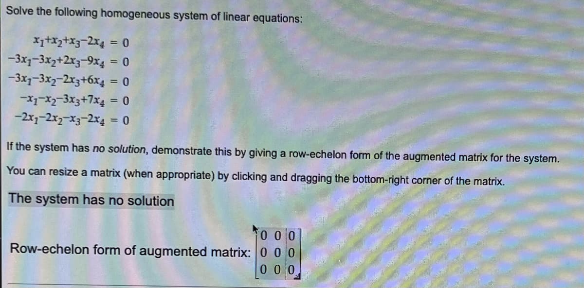 Solve the following homogeneous system of linear equations:
x1+x₂+x3-2x4 = 0
-3x₁-3x2+2x3-9x4
= 0
-3x7-3x2-2x3+6x4
= 0
-x1-x₂-3x3+7x4
= 0
-2x1-2x2-x3-2x4
= 0
If the system has no solution, demonstrate this by giving a row-echelon form of the augmented matrix for the system.
You can resize a matrix (when appropriate) by clicking and dragging the bottom-right corner of the matrix.
The system has no solution
000
Row-echelon form of augmented matrix: 000
0 0 0